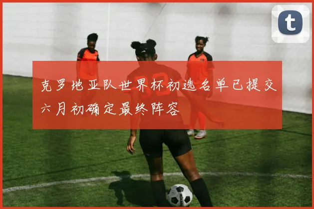 克罗地亚队世界杯初选名单已提交六月初确定最终阵容