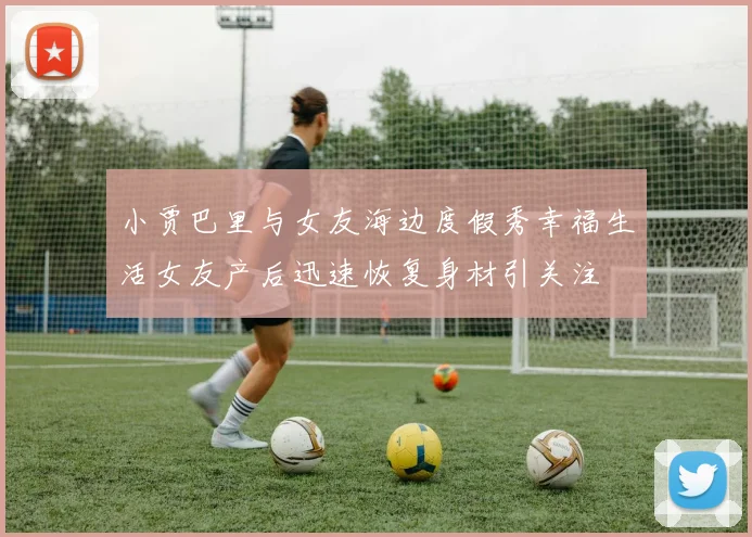 小贾巴里与女友海边度假秀幸福生活女友产后迅速恢复身材引关注