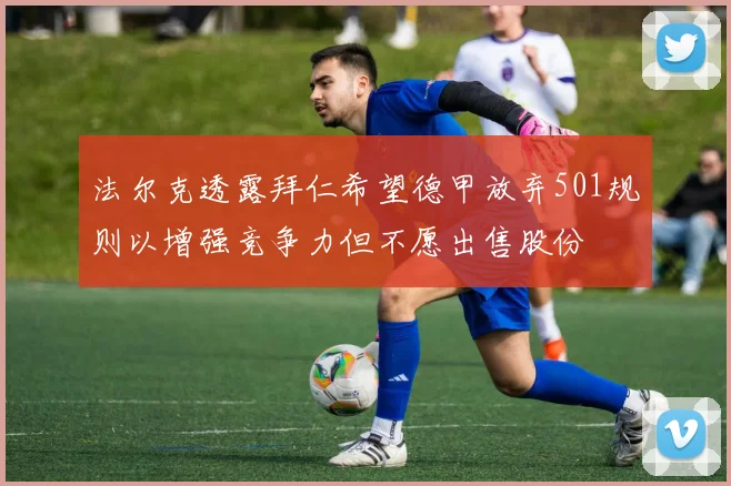 法尔克透露拜仁希望德甲放弃501规则以增强竞争力但不愿出售股份