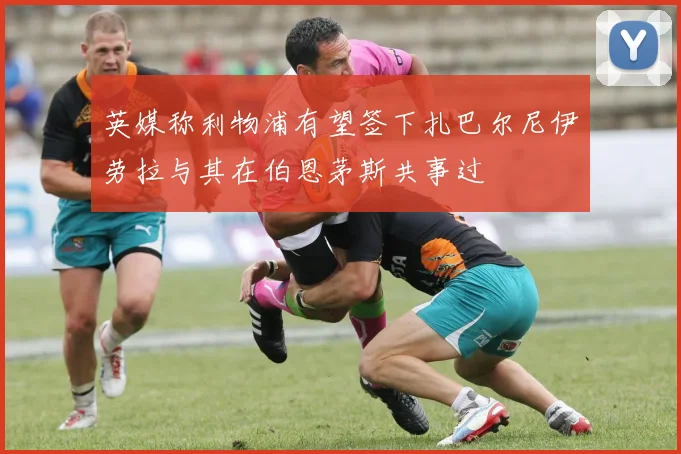 英媒称利物浦有望签下扎巴尔尼伊劳拉与其在伯恩茅斯共事过