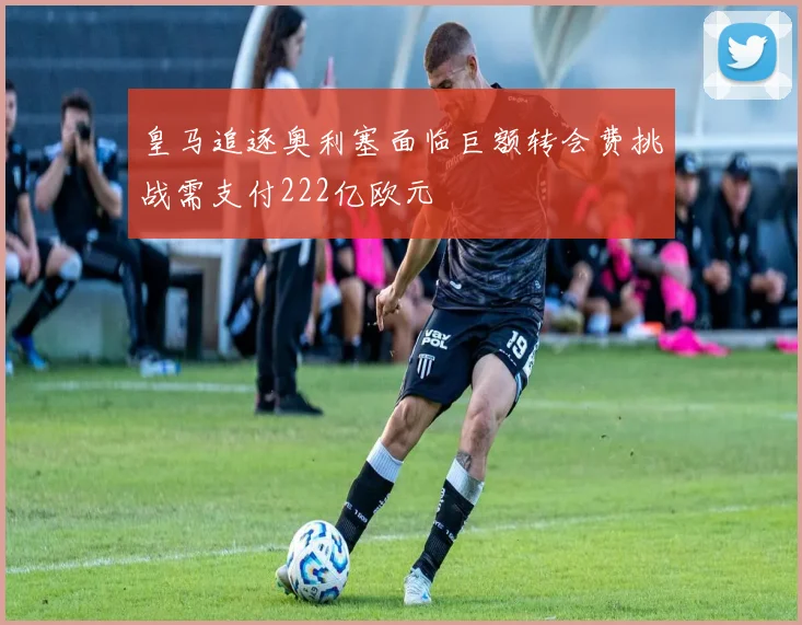 皇马追逐奥利塞面临巨额转会费挑战需支付222亿欧元