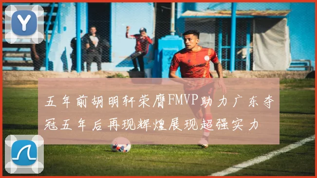 五年前胡明轩荣膺FMVP助力广东夺冠五年后再现辉煌展现超强实力