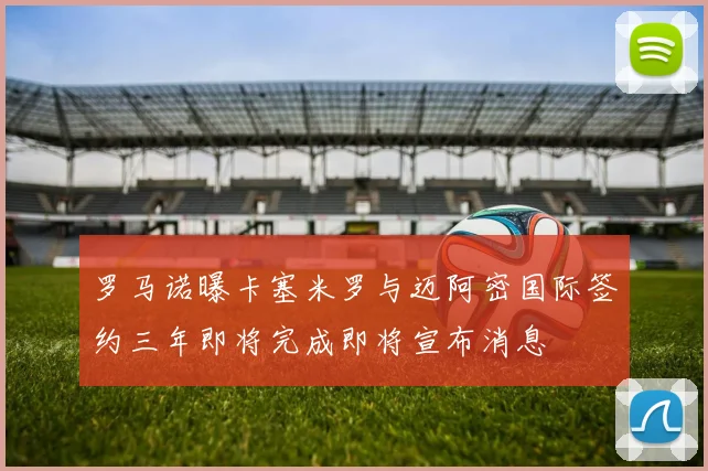 罗马诺曝卡塞米罗与迈阿密国际签约三年即将完成即将宣布消息