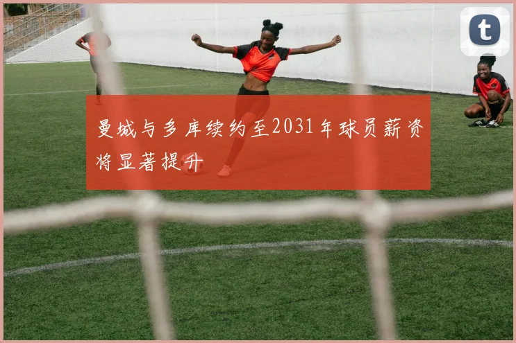 曼城与多库续约至2031年球员薪资将显著提升