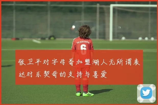 张卫平对字母哥加盟湖人无所谓表达对东契奇的支持与喜爱