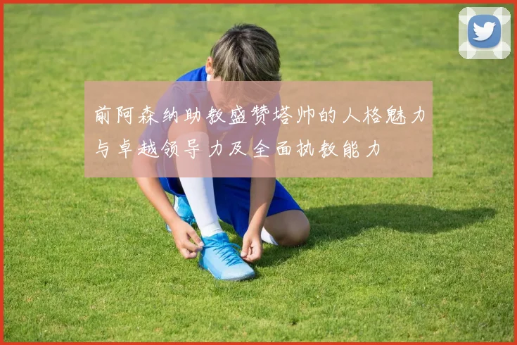 前阿森纳助教盛赞塔帅的人格魅力与卓越领导力及全面执教能力