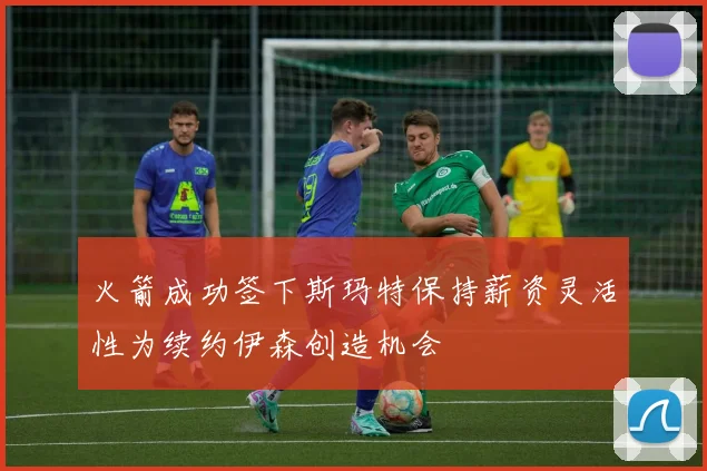火箭成功签下斯玛特保持薪资灵活性为续约伊森创造机会